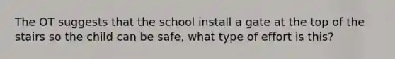 The OT suggests that the school install a gate at the top of the stairs so the child can be safe, what type of effort is this?