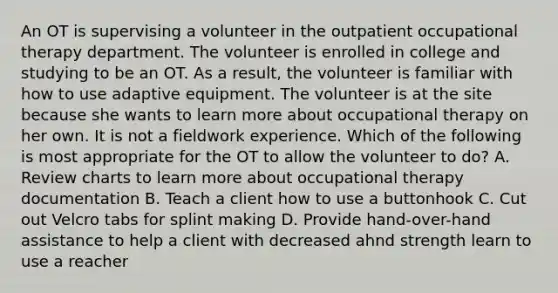 An OT is supervising a volunteer in the outpatient occupational therapy department. The volunteer is enrolled in college and studying to be an OT. As a result, the volunteer is familiar with how to use adaptive equipment. The volunteer is at the site because she wants to learn more about occupational therapy on her own. It is not a fieldwork experience. Which of the following is most appropriate for the OT to allow the volunteer to do? A. Review charts to learn more about occupational therapy documentation B. Teach a client how to use a buttonhook C. Cut out Velcro tabs for splint making D. Provide hand-over-hand assistance to help a client with decreased ahnd strength learn to use a reacher