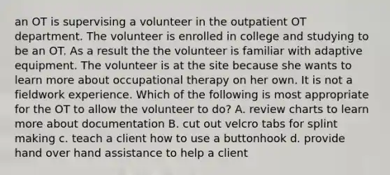 an OT is supervising a volunteer in the outpatient OT department. The volunteer is enrolled in college and studying to be an OT. As a result the the volunteer is familiar with adaptive equipment. The volunteer is at the site because she wants to learn more about occupational therapy on her own. It is not a fieldwork experience. Which of the following is most appropriate for the OT to allow the volunteer to do? A. review charts to learn more about documentation B. cut out velcro tabs for splint making c. teach a client how to use a buttonhook d. provide hand over hand assistance to help a client