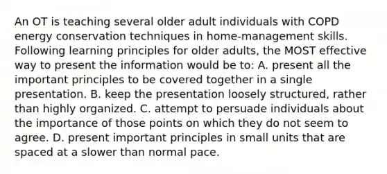 An OT is teaching several older adult individuals with COPD energy conservation techniques in home-management skills. Following learning principles for older adults, the MOST effective way to present the information would be to: A. present all the important principles to be covered together in a single presentation. B. keep the presentation loosely structured, rather than highly organized. C. attempt to persuade individuals about the importance of those points on which they do not seem to agree. D. present important principles in small units that are spaced at a slower than normal pace.