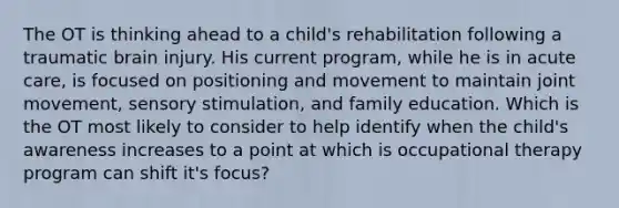 The OT is thinking ahead to a child's rehabilitation following a traumatic brain injury. His current program, while he is in acute care, is focused on positioning and movement to maintain joint movement, sensory stimulation, and family education. Which is the OT most likely to consider to help identify when the child's awareness increases to a point at which is occupational therapy program can shift it's focus?