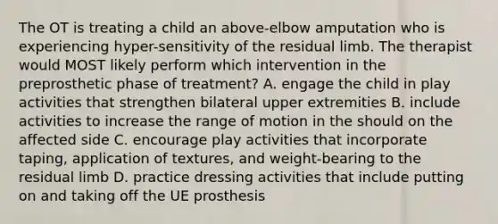 The OT is treating a child an above-elbow amputation who is experiencing hyper-sensitivity of the residual limb. The therapist would MOST likely perform which intervention in the preprosthetic phase of treatment? A. engage the child in play activities that strengthen bilateral upper extremities B. include activities to increase the range of motion in the should on the affected side C. encourage play activities that incorporate taping, application of textures, and weight-bearing to the residual limb D. practice dressing activities that include putting on and taking off the UE prosthesis