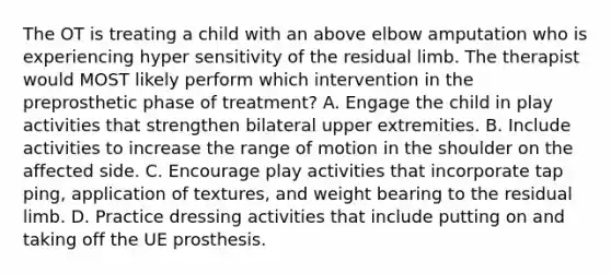 The OT is treating a child with an above elbow amputation who is experiencing hyper sensitivity of the residual limb. The therapist would MOST likely perform which intervention in the preprosthetic phase of treatment? A. Engage the child in play activities that strengthen bilateral upper extremities. B. Include activities to increase the range of motion in the shoulder on the affected side. C. Encourage play activities that incorporate tap ping, application of textures, and weight bearing to the residual limb. D. Practice dressing activities that include putting on and taking off the UE prosthesis.