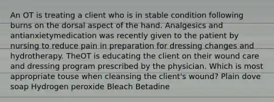 An OT is treating a client who is in stable condition following burns on the dorsal aspect of the hand. Analgesics and antianxietymedication was recently given to the patient by nursing to reduce pain in preparation for dressing changes and hydrotherapy. TheOT is educating the client on their wound care and dressing program prescribed by the physician. Which is most appropriate touse when cleansing the client's wound? Plain dove soap Hydrogen peroxide Bleach Betadine