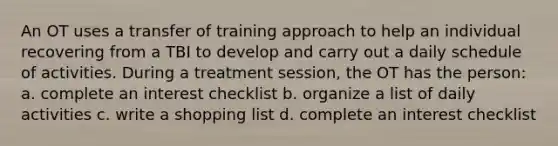 An OT uses a transfer of training approach to help an individual recovering from a TBI to develop and carry out a daily schedule of activities. During a treatment session, the OT has the person: a. complete an interest checklist b. organize a list of daily activities c. write a shopping list d. complete an interest checklist