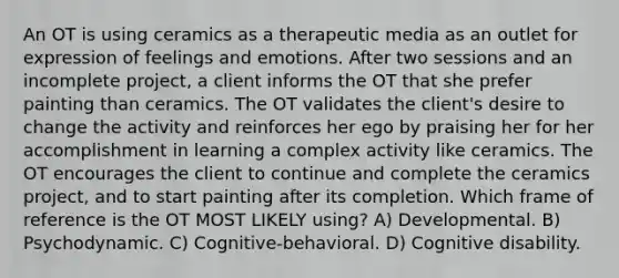 An OT is using ceramics as a therapeutic media as an outlet for expression of feelings and emotions. After two sessions and an incomplete project, a client informs the OT that she prefer painting than ceramics. The OT validates the client's desire to change the activity and reinforces her ego by praising her for her accomplishment in learning a complex activity like ceramics. The OT encourages the client to continue and complete the ceramics project, and to start painting after its completion. Which frame of reference is the OT MOST LIKELY using? A) Developmental. B) Psychodynamic. C) Cognitive-behavioral. D) Cognitive disability.