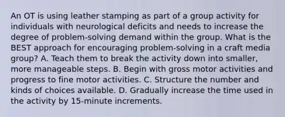 An OT is using leather stamping as part of a group activity for individuals with neurological deficits and needs to increase the degree of problem-solving demand within the group. What is the BEST approach for encouraging problem-solving in a craft media group? A. Teach them to break the activity down into smaller, more manageable steps. B. Begin with gross motor activities and progress to fine motor activities. C. Structure the number and kinds of choices available. D. Gradually increase the time used in the activity by 15-minute increments.