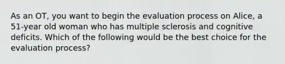 As an OT, you want to begin the evaluation process on Alice, a 51-year old woman who has multiple sclerosis and cognitive deficits. Which of the following would be the best choice for the evaluation process?