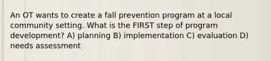 An OT wants to create a fall prevention program at a local community setting. What is the FIRST step of program development? A) planning B) implementation C) evaluation D) needs assessment