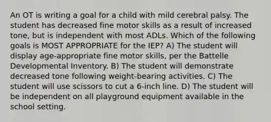 An OT is writing a goal for a child with mild cerebral palsy. The student has decreased fine motor skills as a result of increased tone, but is independent with most ADLs. Which of the following goals is MOST APPROPRIATE for the IEP? A) The student will display age-appropriate fine motor skills, per the Battelle Developmental Inventory. B) The student will demonstrate decreased tone following weight-bearing activities. C) The student will use scissors to cut a 6-inch line. D) The student will be independent on all playground equipment available in the school setting.