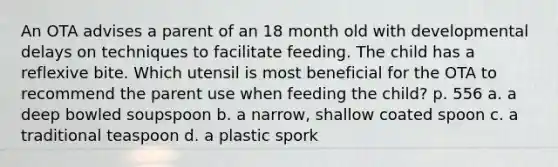 An OTA advises a parent of an 18 month old with developmental delays on techniques to facilitate feeding. The child has a reflexive bite. Which utensil is most beneficial for the OTA to recommend the parent use when feeding the child? p. 556 a. a deep bowled soupspoon b. a narrow, shallow coated spoon c. a traditional teaspoon d. a plastic spork