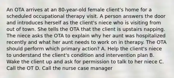 An OTA arrives at an 80-year-old female client's home for a scheduled occupational therapy visit. A person answers the door and introduces herself as the client's niece who is visiting from out of town. She tells the OTA that the client is upstairs napping. The niece asks the OTA to explain why her aunt was hospitalized recently and what her aunt needs to work on in therapy. The OTA should perform which primary action? A. Help the client's niece to understand the client's condition and intervention plan B. Wake the client up and ask for permission to talk to her niece C. Call the OT D. Call the nurse case manager