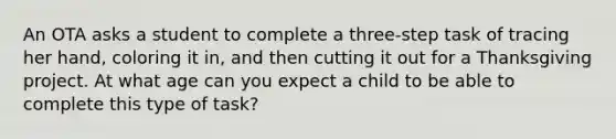 An OTA asks a student to complete a three-step task of tracing her hand, coloring it in, and then cutting it out for a Thanksgiving project. At what age can you expect a child to be able to complete this type of task?