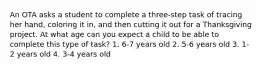 An OTA asks a student to complete a three-step task of tracing her hand, coloring it in, and then cutting it out for a Thanksgiving project. At what age can you expect a child to be able to complete this type of task? 1. 6-7 years old 2. 5-6 years old 3. 1-2 years old 4. 3-4 years old