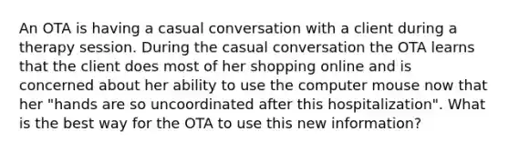 An OTA is having a casual conversation with a client during a therapy session. During the casual conversation the OTA learns that the client does most of her shopping online and is concerned about her ability to use the computer mouse now that her "hands are so uncoordinated after this hospitalization". What is the best way for the OTA to use this new information?