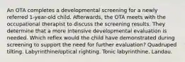 An OTA completes a developmental screening for a newly referred 1-year-old child. Afterwards, the OTA meets with the occupational therapist to discuss the screening results. They determine that a more intensive developmental evaluation is needed. Which reflex would the child have demonstrated during screening to support the need for further evaluation? Quadruped tilting. Labyrinthine/optical righting. Tonic labyrinthine. Landau.