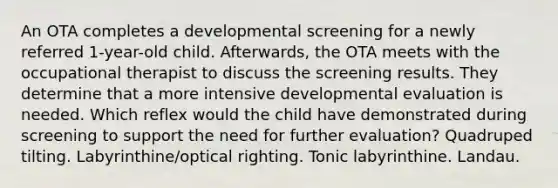 An OTA completes a developmental screening for a newly referred 1-year-old child. Afterwards, the OTA meets with the occupational therapist to discuss the screening results. They determine that a more intensive developmental evaluation is needed. Which reflex would the child have demonstrated during screening to support the need for further evaluation? Quadruped tilting. Labyrinthine/optical righting. Tonic labyrinthine. Landau.