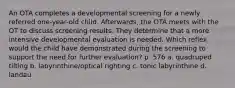 An OTA completes a developmental screening for a newly referred one-year-old child. Afterwards, the OTA meets with the OT to discuss screening results. They determine that a more intensive developmental evaluation is needed. Which reflex would the child have demonstrated during the screening to support the need for further evaluation? p. 576 a. quadruped tilting b. labyrinthine/optical righting c. tonic labyrinthine d. landau