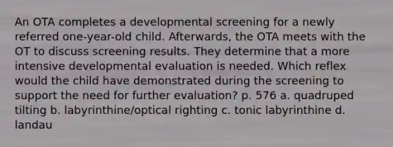 An OTA completes a developmental screening for a newly referred one-year-old child. Afterwards, the OTA meets with the OT to discuss screening results. They determine that a more intensive developmental evaluation is needed. Which reflex would the child have demonstrated during the screening to support the need for further evaluation? p. 576 a. quadruped tilting b. labyrinthine/optical righting c. tonic labyrinthine d. landau