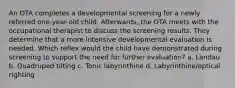 An OTA completes a developmental screening for a newly referred one-year-old child. Afterwards, the OTA meets with the occupational therapist to discuss the screening results. They determine that a more intensive developmental evaluation is needed. Which reflex would the child have demonstrated during screening to support the need for further evaluation? a. Landau b. Quadruped tilting c. Tonic labyrinthine d. Labyrinthine/optical righting