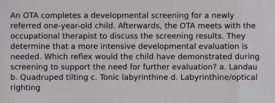 An OTA completes a developmental screening for a newly referred one-year-old child. Afterwards, the OTA meets with the occupational therapist to discuss the screening results. They determine that a more intensive developmental evaluation is needed. Which reflex would the child have demonstrated during screening to support the need for further evaluation? a. Landau b. Quadruped tilting c. Tonic labyrinthine d. Labyrinthine/optical righting