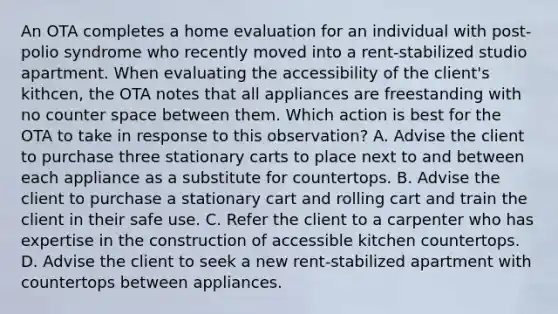 An OTA completes a home evaluation for an individual with post-polio syndrome who recently moved into a rent-stabilized studio apartment. When evaluating the accessibility of the client's kithcen, the OTA notes that all appliances are freestanding with no counter space between them. Which action is best for the OTA to take in response to this observation? A. Advise the client to purchase three stationary carts to place next to and between each appliance as a substitute for countertops. B. Advise the client to purchase a stationary cart and rolling cart and train the client in their safe use. C. Refer the client to a carpenter who has expertise in the construction of accessible kitchen countertops. D. Advise the client to seek a new rent-stabilized apartment with countertops between appliances.