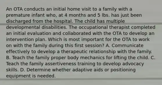 An OTA conducts an initial home visit to a family with a premature infant who, at 4 months and 5 lbs. has just been discharged from the hospital. The child has multiple developmental disabilities. The occupational therapist completed an initial evaluation and collaborated with the OTA to develop an intervention plan. Which is most important for the OTA to work on with the family during this first session? A. Communicate effectively to develop a therapeutic relationship with the family. B. Teach the family proper body mechanics for lifting the child. C. Teach the family assertiveness training to develop advocacy skills. D. Determine whether adaptive aids or positioning equipment is needed.