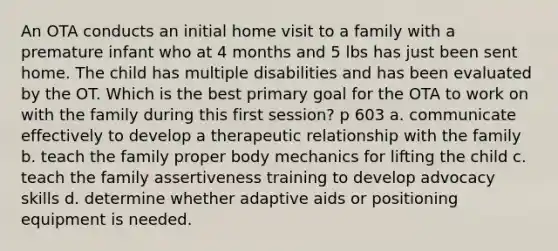 An OTA conducts an initial home visit to a family with a premature infant who at 4 months and 5 lbs has just been sent home. The child has multiple disabilities and has been evaluated by the OT. Which is the best primary goal for the OTA to work on with the family during this first session? p 603 a. communicate effectively to develop a therapeutic relationship with the family b. teach the family proper body mechanics for lifting the child c. teach the family assertiveness training to develop advocacy skills d. determine whether adaptive aids or positioning equipment is needed.