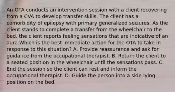 An OTA conducts an intervention session with a client recovering from a CVA to develop transfer skills. The client has a comorbidity of epilepsy with primary generalized seizures. As the client stands to complete a transfer from the wheelchair to the bed, the client reports feeling sensations that are indicative of an aura.Which is the best immediate action for the OTA to take in response to this situation? A. Provide reassurance and ask for guidance from the occupational therapist. B. Return the client to a seated position in the wheelchair until the sensations pass. C. End the session so the client can rest and inform the occupational therapist. D. Guide the person into a side-lying position on the bed.