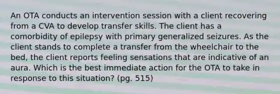 An OTA conducts an intervention session with a client recovering from a CVA to develop transfer skills. The client has a comorbidity of epilepsy with primary generalized seizures. As the client stands to complete a transfer from the wheelchair to the bed, the client reports feeling sensations that are indicative of an aura. Which is the best immediate action for the OTA to take in response to this situation? (pg. 515)