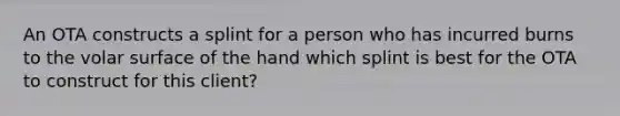 An OTA constructs a splint for a person who has incurred burns to the volar surface of the hand which splint is best for the OTA to construct for this client?