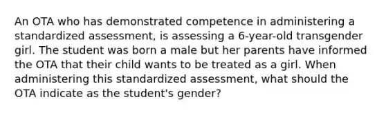 An OTA who has demonstrated competence in administering a standardized assessment, is assessing a 6-year-old transgender girl. The student was born a male but her parents have informed the OTA that their child wants to be treated as a girl. When administering this standardized assessment, what should the OTA indicate as the student's gender?