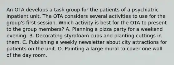 An OTA develops a task group for the patients of a psychiatric inpatient unit. The OTA considers several activities to use for the group's first session. Which activity is best for the OTA to present to the group members? A. Planning a pizza party for a weekend evening. B. Decorating styrofoam cups and planting cuttings in them. C. Publishing a weekly newsletter about city attractions for patients on the unit. D. Painting a large mural to cover one wall of the day room.