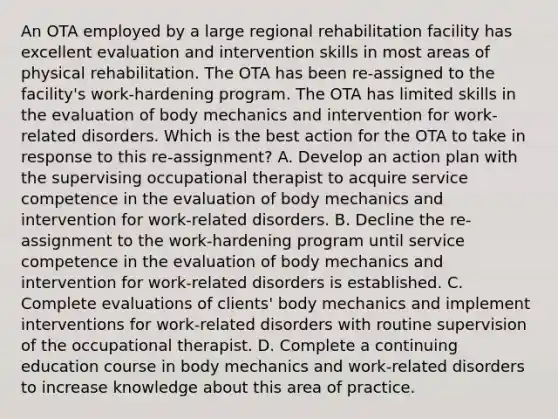 An OTA employed by a large regional rehabilitation facility has excellent evaluation and intervention skills in most areas of physical rehabilitation. The OTA has been re-assigned to the facility's work-hardening program. The OTA has limited skills in the evaluation of body mechanics and intervention for work-related disorders. Which is the best action for the OTA to take in response to this re-assignment? A. Develop an action plan with the supervising occupational therapist to acquire service competence in the evaluation of body mechanics and intervention for work-related disorders. B. Decline the re-assignment to the work-hardening program until service competence in the evaluation of body mechanics and intervention for work-related disorders is established. C. Complete evaluations of clients' body mechanics and implement interventions for work-related disorders with routine supervision of the occupational therapist. D. Complete a continuing education course in body mechanics and work-related disorders to increase knowledge about this area of practice.