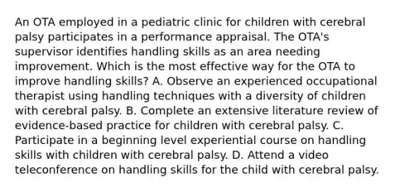 An OTA employed in a pediatric clinic for children with cerebral palsy participates in a performance appraisal. The OTA's supervisor identifies handling skills as an area needing improvement. Which is the most effective way for the OTA to improve handling skills? A. Observe an experienced occupational therapist using handling techniques with a diversity of children with cerebral palsy. B. Complete an extensive literature review of evidence-based practice for children with cerebral palsy. C. Participate in a beginning level experiential course on handling skills with children with cerebral palsy. D. Attend a video teleconference on handling skills for the child with cerebral palsy.