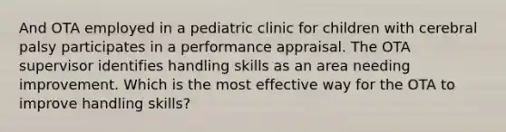 And OTA employed in a pediatric clinic for children with cerebral palsy participates in a performance appraisal. The OTA supervisor identifies handling skills as an area needing improvement. Which is the most effective way for the OTA to improve handling skills?