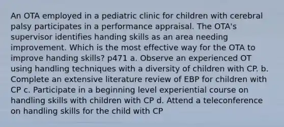 An OTA employed in a pediatric clinic for children with cerebral palsy participates in a performance appraisal. The OTA's supervisor identifies handing skills as an area needing improvement. Which is the most effective way for the OTA to improve handing skills? p471 a. Observe an experienced OT using handling techniques with a diversity of children with CP. b. Complete an extensive literature review of EBP for children with CP c. Participate in a beginning level experiential course on handling skills with children with CP d. Attend a teleconference on handling skills for the child with CP