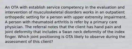 An OTA with establish service competency in the evaluation and intervention of musculoskeletal disorders works in an outpatient orthopedic setting for a person with upper extremity impairment. A person with rheumatoid arthritis is refer by a primary care physician. The referral notes that the client has hand pain and joint deformity that includes a Swan neck deformity of the index finger. Which joint positioning is OTA likely to observe during the assessment of this client?