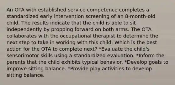 An OTA with established service competence completes a standardized early intervention screening of an 8-month-old child. The results indicate that the child is able to sit independently by propping forward on both arms. The OTA collaborates with the occupational therapist to determine the next step to take in working with this child. Which is the best action for the OTA to complete next? *Evaluate the child's sensorimotor skills using a standardized evaluation. *Inform the parents that the child exhibits typical behavior. *Develop goals to improve sitting balance. *Provide play activities to develop sitting balance.