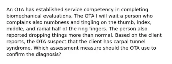 An OTA has established service competency in completing biomechanical evaluations. The OTA I will wait a person who complains also numbness and tingling on the thumb, index, middle, and radial half of the ring fingers. The person also reported dropping things more than normal. Based on the client reports, the OTA suspect that the client has carpal tunnel syndrome. Which assessment measure should the OTA use to confirm the diagnosis?