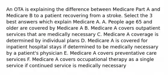 An OTA is explaining the difference between Medicare Part A and Medicare B to a patient recovering from a stroke. Select the 3 best answers which explain Medicare A. A. People age 65 and older are covered by Medicare A B. Medicare A covers outpatient services that are medically necessary C. Medicare A coverage is determined by individual plans D. Medicare A is covered for inpatient hospital stays if determined to be medically necessary by a patient's physician E. Medicare A covers preventative care services F. Medicare A covers occupational therapy as a single service if continued service is medically necessary