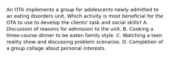 An OTA implements a group for adolescents newly admitted to an eating disorders unit. Which activity is most beneficial for the OTA to use to develop the clients' task and social skills? A. Discussion of reasons for admission to the unit. B. Cooking a three-course dinner to be eaten family style. C. Watching a teen reality show and discussing problem scenarios. D. Completion of a group collage about personal interests.