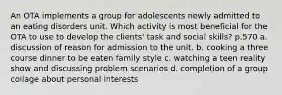 An OTA implements a group for adolescents newly admitted to an eating disorders unit. Which activity is most beneficial for the OTA to use to develop the clients' task and social skills? p.570 a. discussion of reason for admission to the unit. b. cooking a three course dinner to be eaten family style c. watching a teen reality show and discussing problem scenarios d. completion of a group collage about personal interests