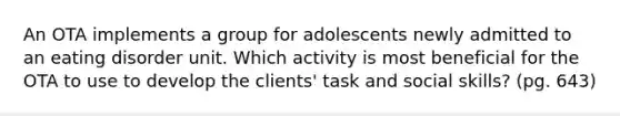 An OTA implements a group for adolescents newly admitted to an eating disorder unit. Which activity is most beneficial for the OTA to use to develop the clients' task and social skills? (pg. 643)