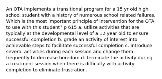 An OTA implements a transitional program for a 15 yr old high school student with a history of numerous school related failures. Which is the most important principle of intervention for the OTA to use with this student? p 615 a. utilize activities that are typically at the developmental level of a 12 year old to ensure successful completion b. grade an activity of interest into achievable steps to facilitate successful completion c. introduce several activities during each session and change them frequently to decrease boredom d. terminate the activity during a treatment session when there is difficulty with activity completion to eliminate frustration.