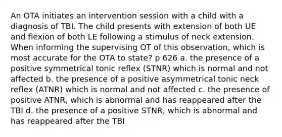 An OTA initiates an intervention session with a child with a diagnosis of TBI. The child presents with extension of both UE and flexion of both LE following a stimulus of neck extension. When informing the supervising OT of this observation, which is most accurate for the OTA to state? p 626 a. the presence of a positive symmetrical tonic reflex (STNR) which is normal and not affected b. the presence of a positive asymmetrical tonic neck reflex (ATNR) which is normal and not affected c. the presence of positive ATNR, which is abnormal and has reappeared after the TBI d. the presence of a positive STNR, which is abnormal and has reappeared after the TBI