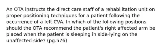 An OTA instructs the direct care staff of a rehabilitation unit on proper positioning techniques for a patient following the occurrence of a left CVA. In which of the following positions should the OTA recommend the patient's right affected arm be placed when the patient is sleeping in side-lying on the unaffected side? (pg.576)