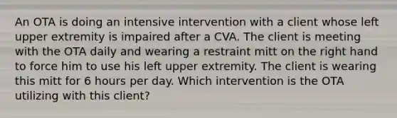 An OTA is doing an intensive intervention with a client whose left upper extremity is impaired after a CVA. The client is meeting with the OTA daily and wearing a restraint mitt on the right hand to force him to use his left upper extremity. The client is wearing this mitt for 6 hours per day. Which intervention is the OTA utilizing with this client?