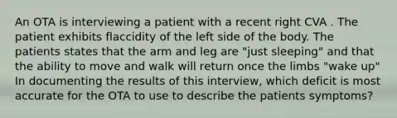 An OTA is interviewing a patient with a recent right CVA . The patient exhibits flaccidity of the left side of the body. The patients states that the arm and leg are "just sleeping" and that the ability to move and walk will return once the limbs "wake up" In documenting the results of this interview, which deficit is most accurate for the OTA to use to describe the patients symptoms?