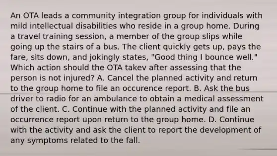 An OTA leads a community integration group for individuals with mild intellectual disabilities who reside in a group home. During a travel training session, a member of the group slips while going up the stairs of a bus. The client quickly gets up, pays the fare, sits down, and jokingly states, "Good thing I bounce well." Which action should the OTA takev after assessing that the person is not injured? A. Cancel the planned activity and return to the group home to file an occurence report. B. Ask the bus driver to radio for an ambulance to obtain a medical assessment of the client. C. Continue with the planned activity and file an occurrence report upon return to the group home. D. Continue with the activity and ask the client to report the development of any symptoms related to the fall.